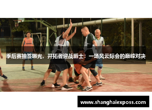 季后赛抽签曝光，开拓者迎战爵士：一场风云际会的巅峰对决