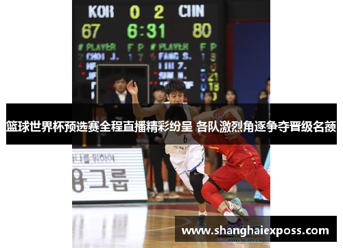 篮球世界杯预选赛全程直播精彩纷呈 各队激烈角逐争夺晋级名额